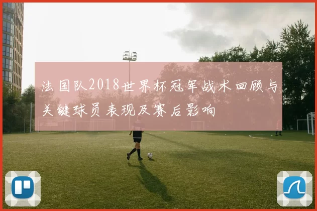 法国队2018世界杯冠军战术回顾与关键球员表现及赛后影响