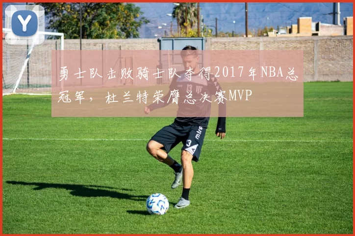 勇士队击败骑士队夺得2017年NBA总冠军，杜兰特荣膺总决赛MVP