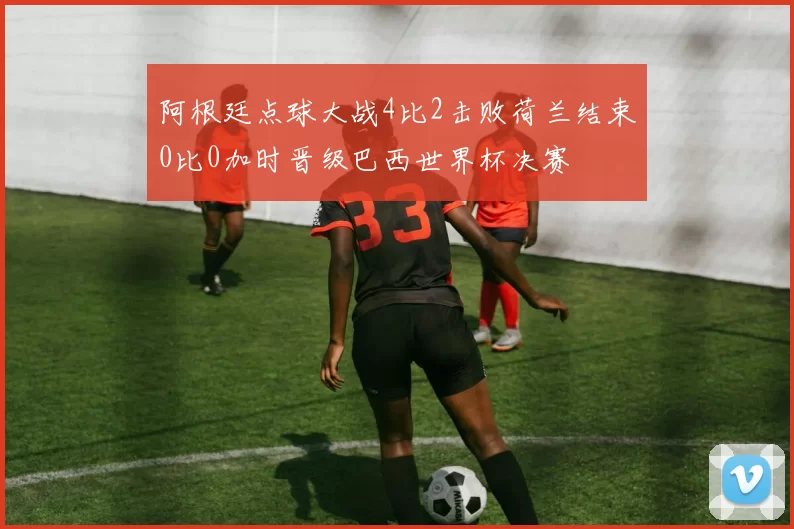 阿根廷点球大战4比2击败荷兰结束0比0加时晋级巴西世界杯决赛