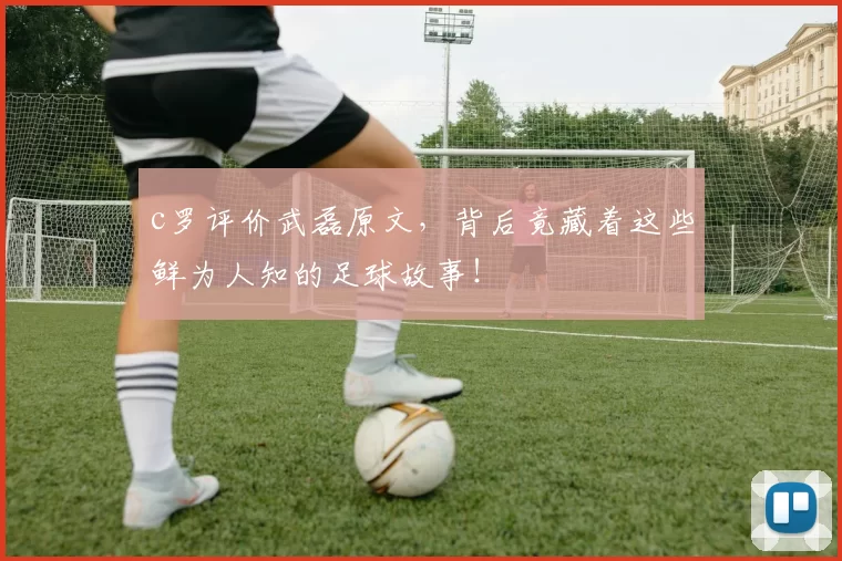 c罗评价武磊原文，背后竟藏着这些鲜为人知的足球故事！