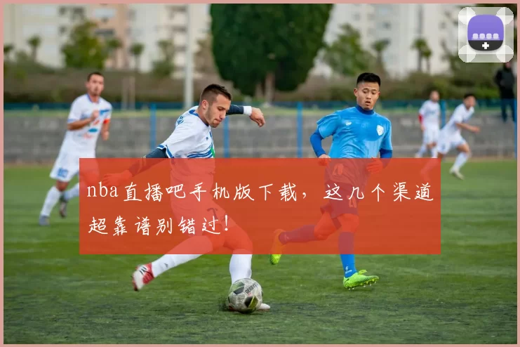 nba直播吧手机版下载，这几个渠道超靠谱别错过！