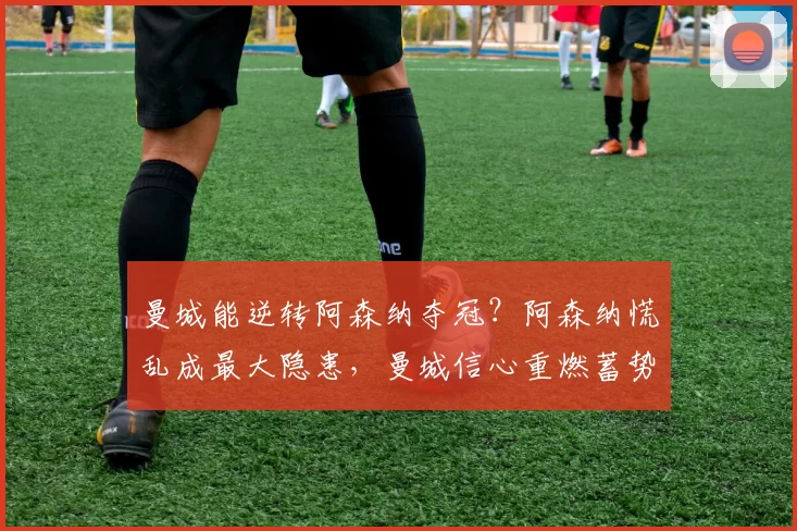 曼城能逆转阿森纳夺冠？阿森纳慌乱成最大隐患，曼城信心重燃蓄势待发_球员_赛季_战术