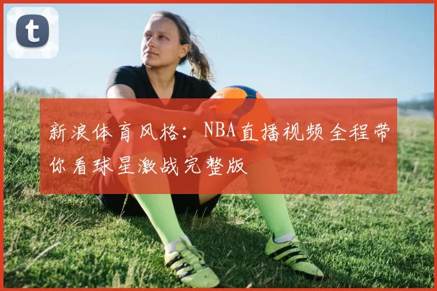 新浪体育风格：NBA直播视频全程带你看球星激战完整版