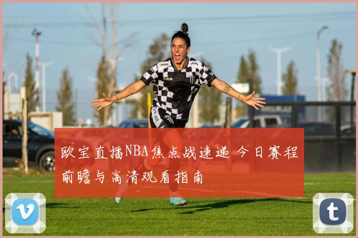 欧宝直播NBA焦点战速递 今日赛程前瞻与高清观看指南