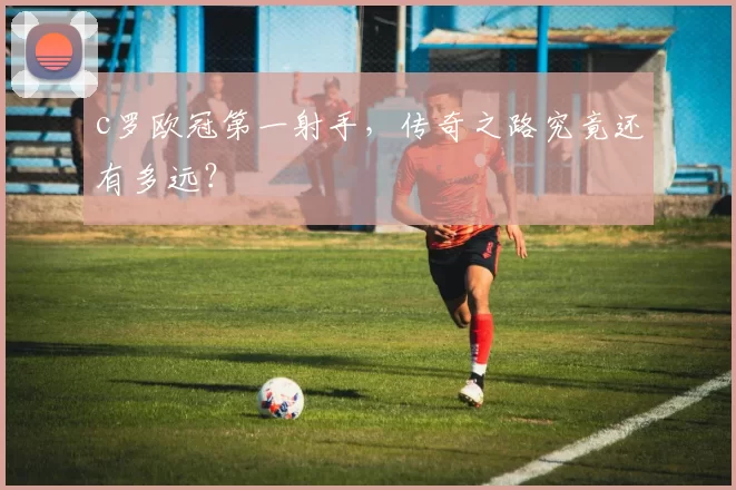 c罗欧冠第一射手,传奇之路究竟还有多远?