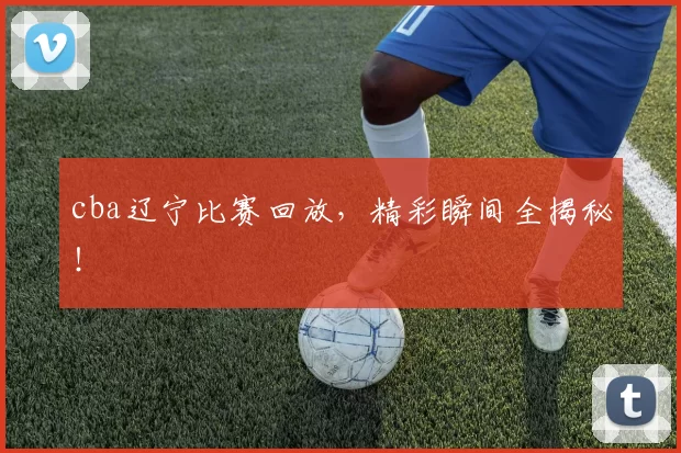 cba辽宁比赛回放，精彩瞬间全揭秘！