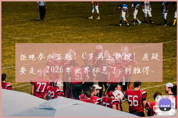 拒绝参加亚冠！C罗再上热搜！质疑要走，2026年世界杯悬了_利雅得_胜利_沙特