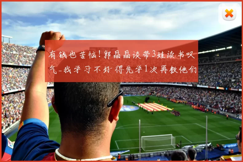 有钱也苦恼!郭晶晶谈带3娃读书叹气_我学习不好 得先学1次再教他们