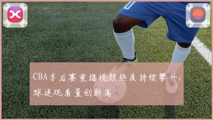 CBA季后赛重播视频热度持续攀升，球迷观看量创新高