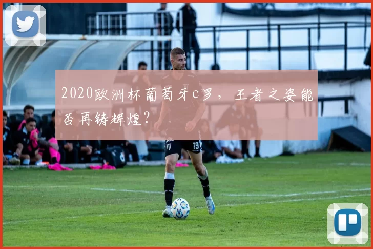 2020欧洲杯葡萄牙c罗，王者之姿能否再铸辉煌？