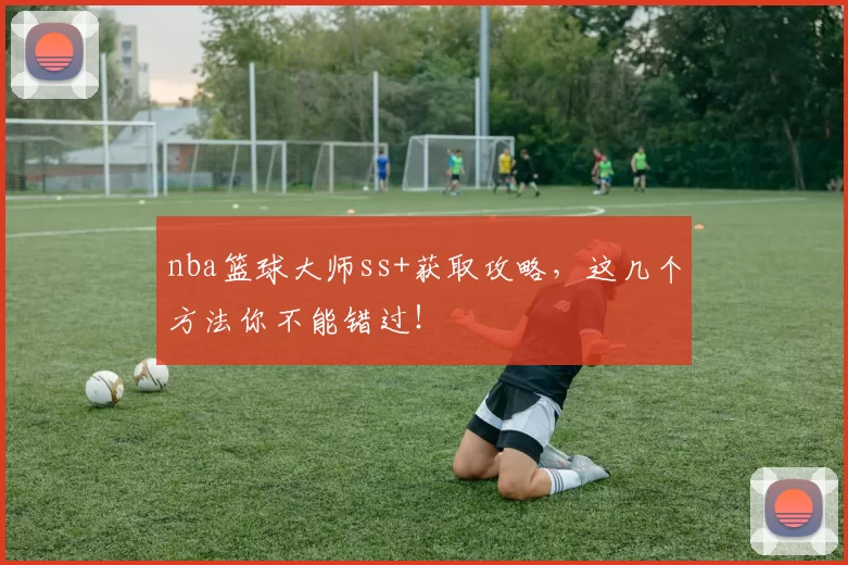 nba篮球大师ss+获取攻略，这几个方法你不能错过！