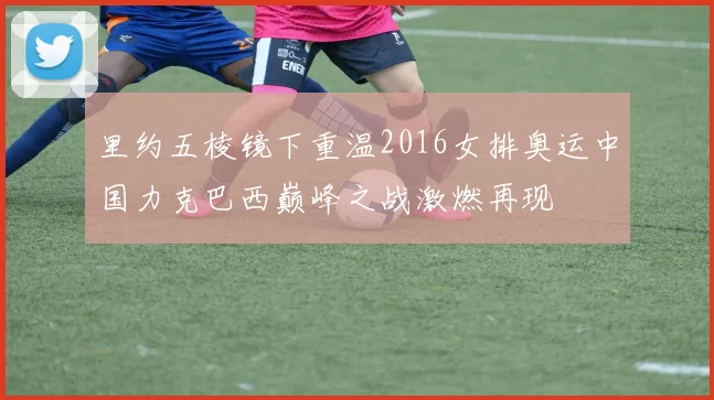 里约五棱镜下重温2016女排奥运中国力克巴西巅峰之战激燃再现