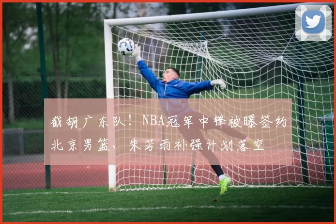 截胡广东队！NBA冠军中锋被曝签约北京男篮，朱芳雨补强计划落空