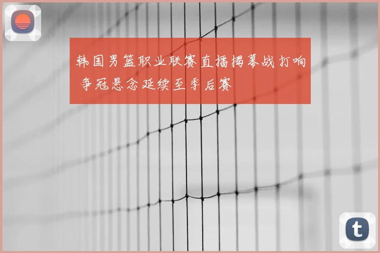 韩国男篮职业联赛直播揭幕战打响 争冠悬念延续至季后赛