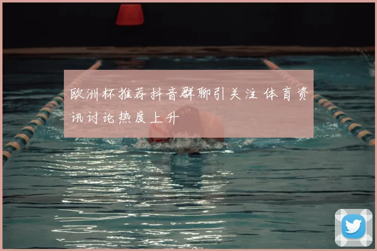 欧洲杯推荐抖音群聊引关注 体育资讯讨论热度上升