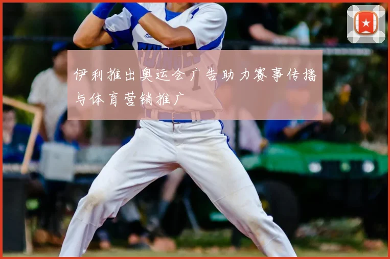 伊利推出奥运会广告助力赛事传播与体育营销推广