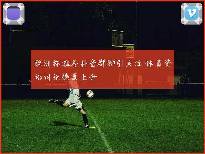 欧洲杯推荐抖音群聊引关注 体育资讯讨论热度上升