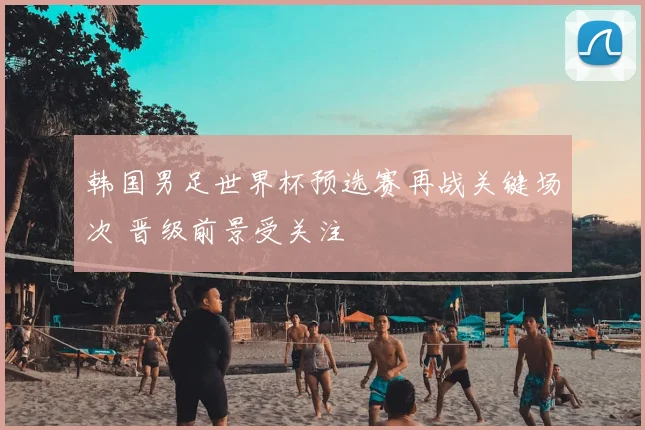 韩国男足世界杯预选赛再战关键场次 晋级前景受关注